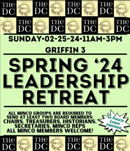 The upcoming Minority Coalition Leadership Retreat will be this Sunday, February 25th, 2024 in Griffin 3 from 11 am to 3 pm with a break for lunch. Lunch will be provided from La Fogata. This semester's retreat will be led by the MinCo Steering Board and will address important topics ranging from the new funding structure, constitutional amendments, advocacy within the coalition, and more. Attendance is required for subgroups to maintain access to funding for the semester. One chair and one finance officer are expected to attend from each subgroup, but all board members are invited to attend. If a chair and/or finance officer cannot attend, your subgroup should notify the Steering Board and designate a representative of the group to attend. Fill out the provided registration form. All board members are invited and welcome. If you have any questions about the retreat, please direct them to the Minority Coalition Steering Board.